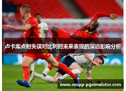 卢卡库点射失误对比利时未来表现的深远影响分析