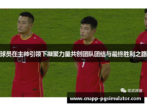 球员在主帅引领下凝聚力量共创团队团结与最终胜利之路