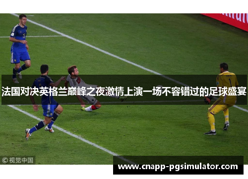 法国对决英格兰巅峰之夜激情上演一场不容错过的足球盛宴 法国对决英格兰巅峰之夜激情上演一场不容错过的足球盛宴