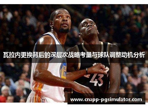 瓦拉内更换背后的深层次战略考量与球队调整动机分析