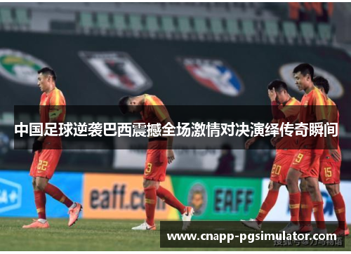 中国足球逆袭巴西震撼全场激情对决演绎传奇瞬间 中国足球逆袭巴西震撼全场激情对决演绎传奇瞬间