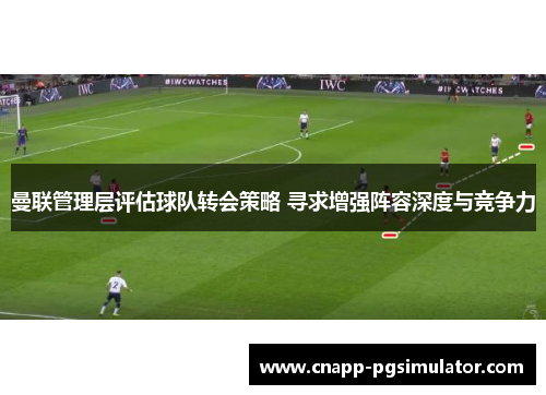 曼联管理层评估球队转会策略 寻求增强阵容深度与竞争力