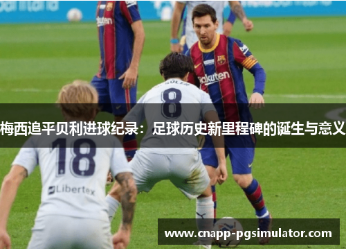 梅西追平贝利进球纪录:足球历史新里程碑的诞生与意义 梅西追平贝利进球纪录:足球历史新里程碑的诞生与意义