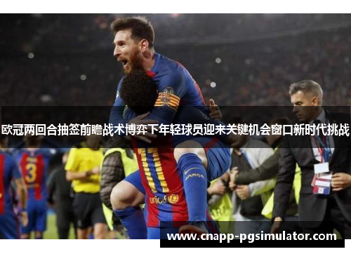 欧冠两回合抽签前瞻战术博弈下年轻球员迎来关键机会窗口新时代挑战 欧冠两回合抽签前瞻战术博弈下年轻球员迎来关键机会窗口新时代挑战
