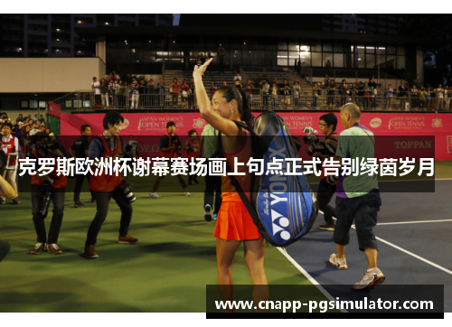 克罗斯欧洲杯谢幕赛场画上句点正式告别绿茵岁月