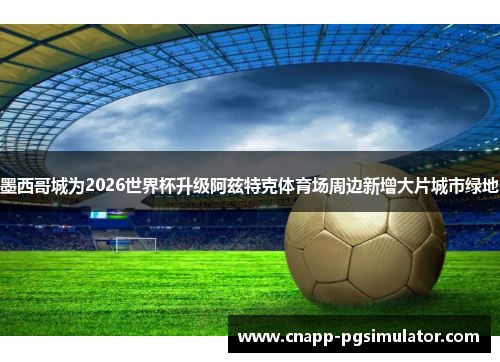 墨西哥城为2026世界杯升级阿兹特克体育场周边新增大片城市绿地 墨西哥城为2026世界杯升级阿兹特克体育场周边新增大片城市绿地