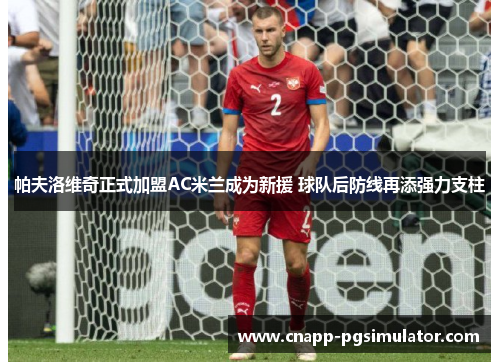 帕夫洛维奇正式加盟AC米兰成为新援 球队后防线再添强力支柱 帕夫洛维奇正式加盟AC米兰成为新援 球队后防线再添强力支柱