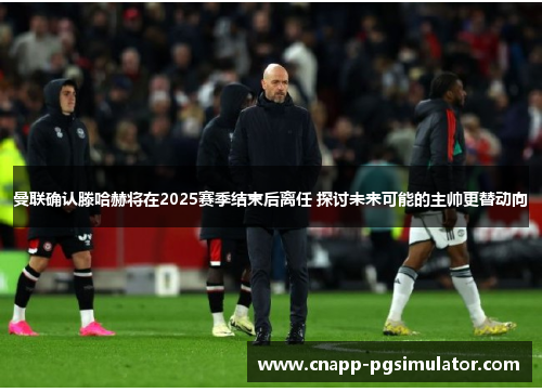 曼联确认滕哈赫将在2025赛季结束后离任 探讨未来可能的主帅更替动向