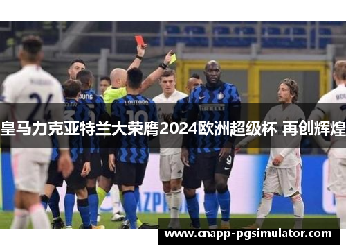 皇马力克亚特兰大荣膺2024欧洲超级杯 再创辉煌