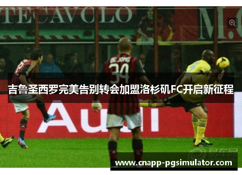 吉鲁圣西罗完美告别转会加盟洛杉矶FC开启新征程 吉鲁圣西罗完美告别转会加盟洛杉矶FC开启新征程